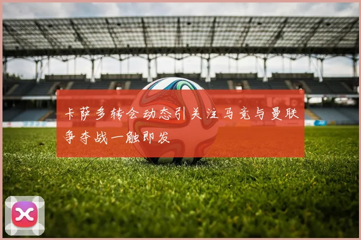 卡萨多转会动态引关注马竞与曼联争夺战一触即发