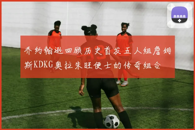 乔约翰逊回顾历史首发五人组詹姆斯KDKG奥拉朱旺便士的传奇组合