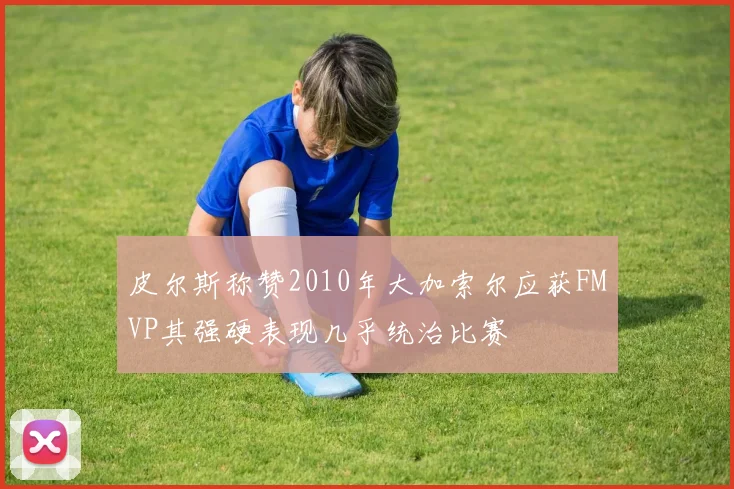 皮尔斯称赞2010年大加索尔应获FMVP其强硬表现几乎统治比赛