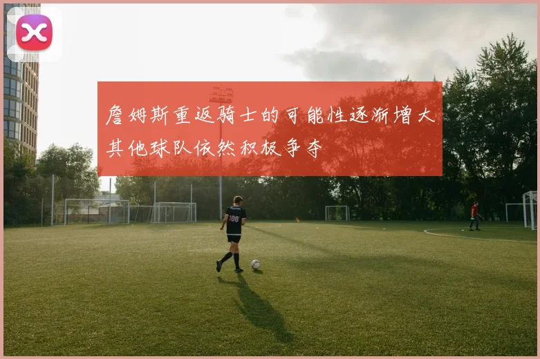 詹姆斯重返骑士的可能性逐渐增大其他球队依然积极争夺