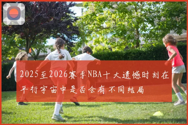 2025至2026赛季NBA十大遗憾时刻在平行宇宙中是否会有不同结局