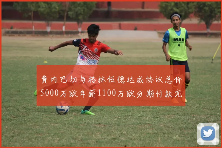 费内巴切与格林伍德达成协议总价5000万欧年薪1100万欧分期付款完成交易
