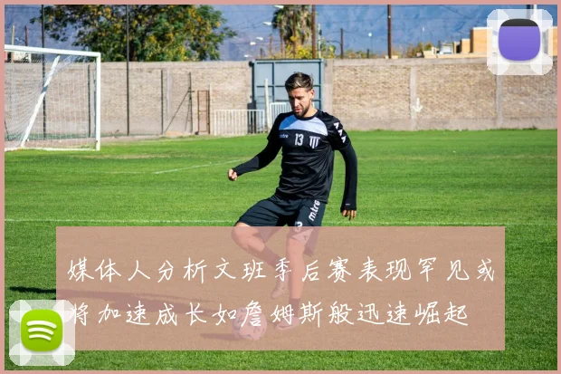 媒体人分析文班季后赛表现罕见或将加速成长如詹姆斯般迅速崛起