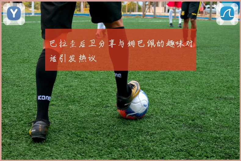 巴拉圭后卫分享与姆巴佩的趣味对话引发热议