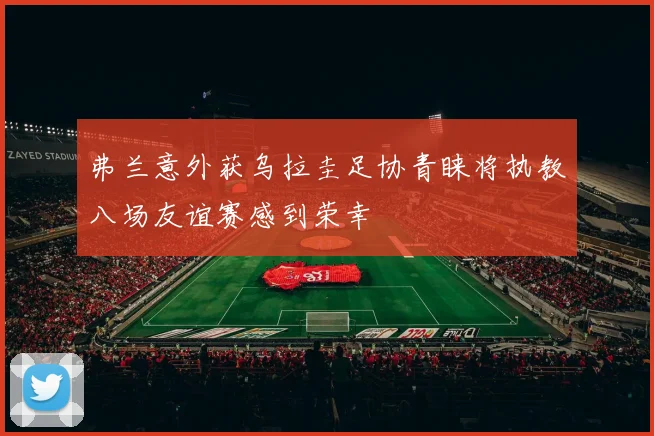 弗兰意外获乌拉圭足协青睐将执教八场友谊赛感到荣幸