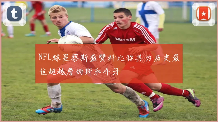 NFL球星蔡斯盛赞科比称其为历史最佳超越詹姆斯和乔丹