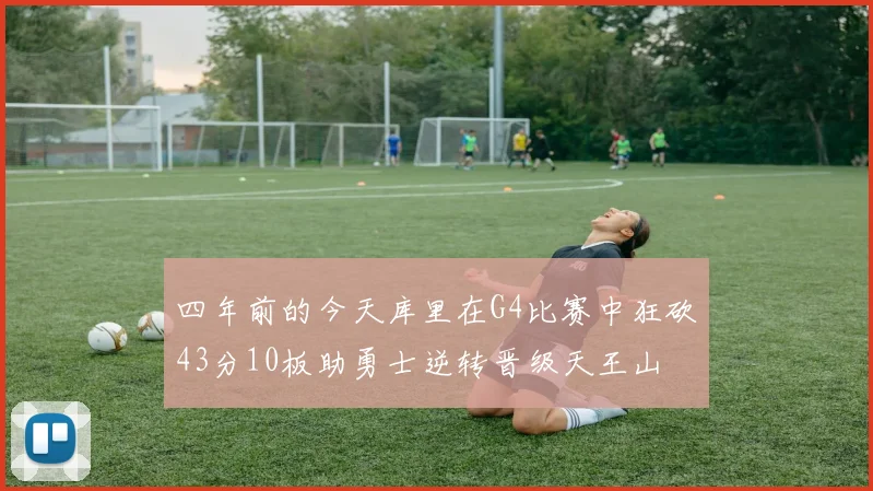 四年前的今天库里在G4比赛中狂砍43分10板助勇士逆转晋级天王山