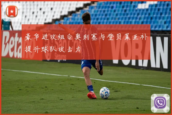 豪华进攻组合奥利塞与登贝莱互补提升球队攻击力
